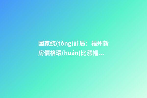 國家統(tǒng)計局：福州新房價格環(huán)比漲幅擴大，二手房價連跌半年